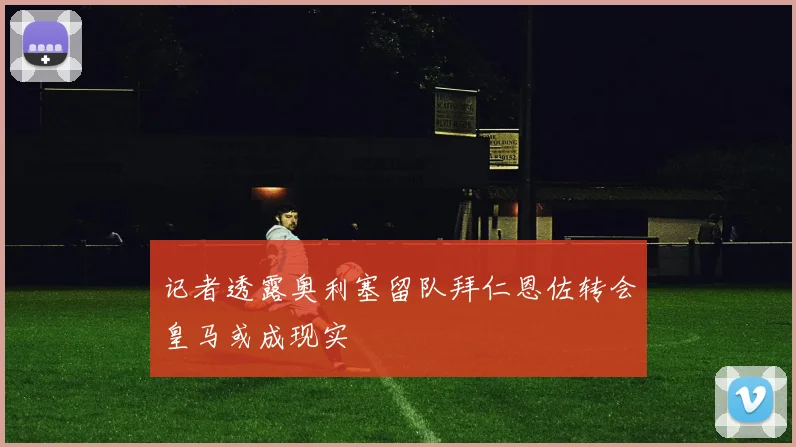 记者透露奥利塞留队拜仁恩佐转会皇马或成现实