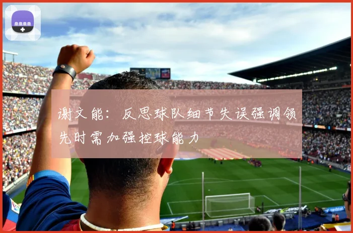 谢文能：反思球队细节失误强调领先时需加强控球能力