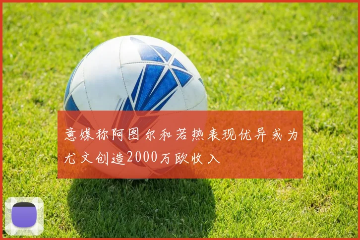 意媒称阿图尔和若热表现优异或为尤文创造2000万欧收入
