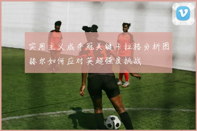 实用主义成夺冠关键卡拉格分析图赫尔如何应对英超强度挑战