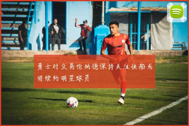 勇士对交易伦纳德保持关注快船或将续约明星球员