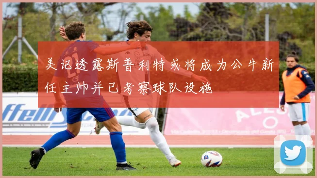 美记透露斯普利特或将成为公牛新任主帅并已考察球队设施