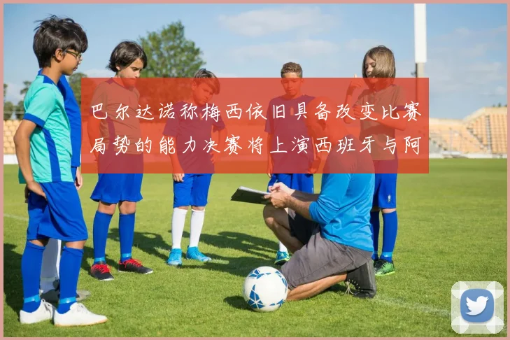 巴尔达诺称梅西依旧具备改变比赛局势的能力决赛将上演西班牙与阿根廷的对决