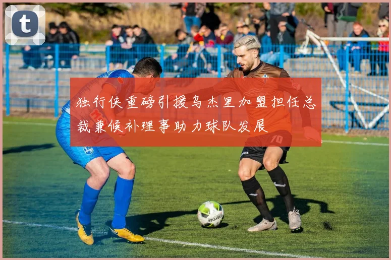 独行侠重磅引援乌杰里加盟担任总裁兼候补理事助力球队发展