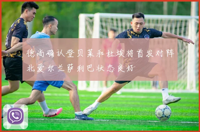 德尚确认登贝莱和杜埃将首发对阵北爱尔兰萨利巴状态良好