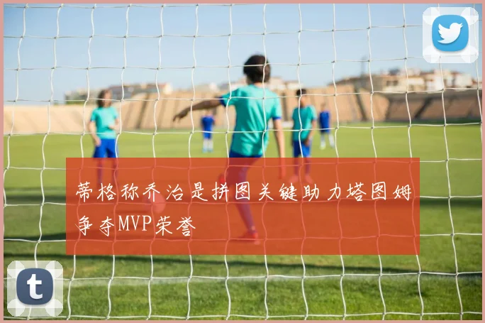 蒂格称乔治是拼图关键助力塔图姆争夺MVP荣誉