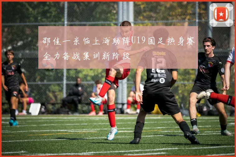 邵佳一亲临上海助阵U19国足热身赛全力备战集训新阶段