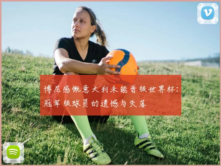 博尼感慨意大利未能晋级世界杯：冠军级球员的遗憾与失落
