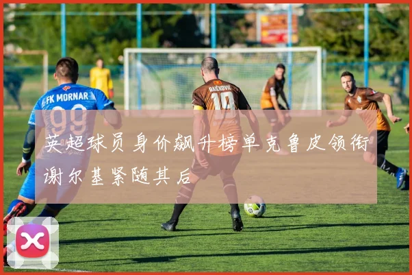 英超球员身价飙升榜单克鲁皮领衔谢尔基紧随其后