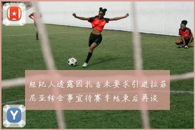 经纪人透露因扎吉未要求引进拉菲尼亚转会事宜待赛季结束后再谈