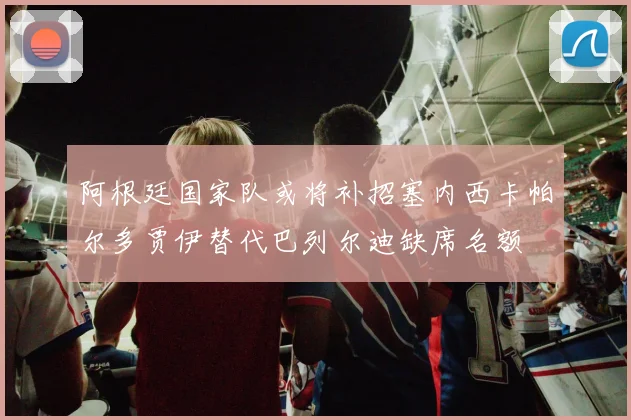 阿根廷国家队或将补招塞内西卡帕尔多贾伊替代巴列尔迪缺席名额