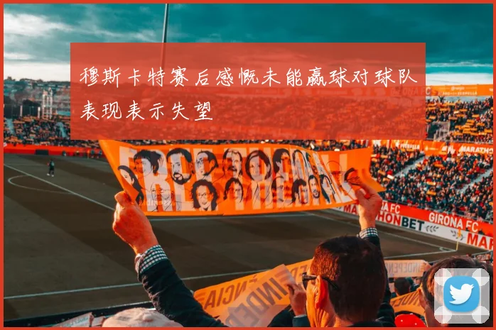 穆斯卡特赛后感慨未能赢球对球队表现表示失望