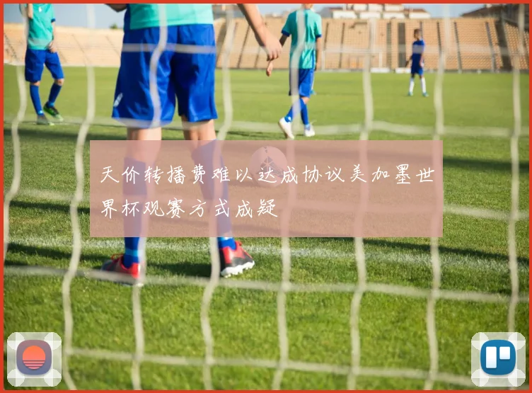 天价转播费难以达成协议美加墨世界杯观赛方式成疑