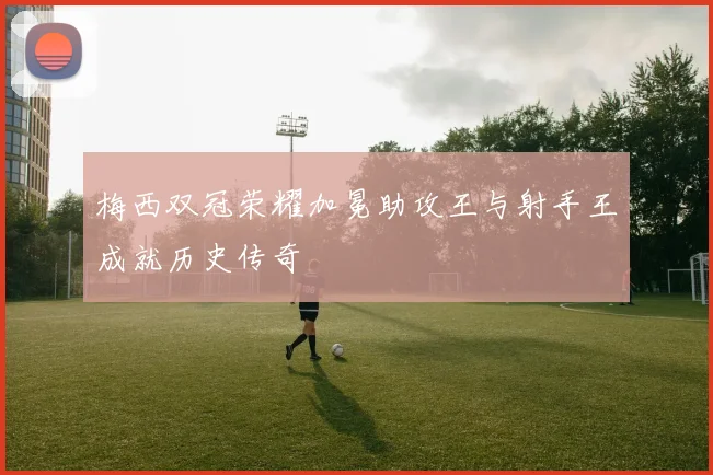 梅西双冠荣耀加冕助攻王与射手王成就历史传奇