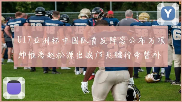U17亚洲杯中国队首发阵容公布万项帅惟浩赵松源出战邝兆镭待命替补