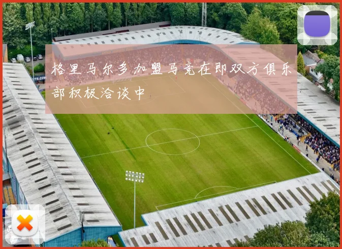 格里马尔多加盟马竞在即双方俱乐部积极洽谈中