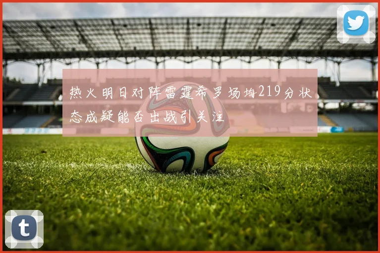 热火明日对阵雷霆希罗场均219分状态成疑能否出战引关注