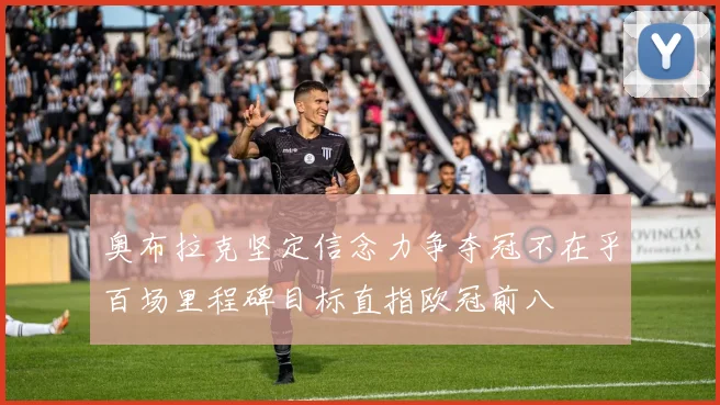 奥布拉克坚定信念力争夺冠不在乎百场里程碑目标直指欧冠前八