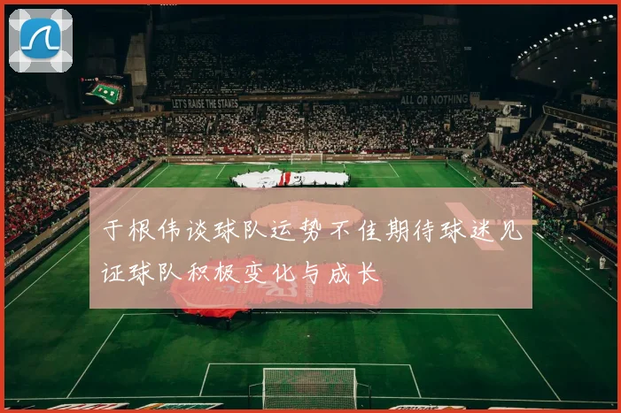 于根伟谈球队运势不佳期待球迷见证球队积极变化与成长