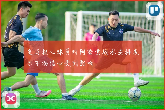 皇马核心球员对阿隆索战术安排表示不满信心受到影响