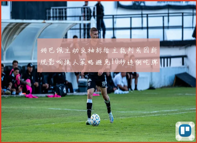 姆巴佩主动交袖标给主裁判或因新规影响换人策略避免10秒违例吃牌