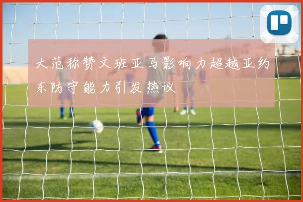 大范称赞文班亚马影响力超越亚约东防守能力引发热议